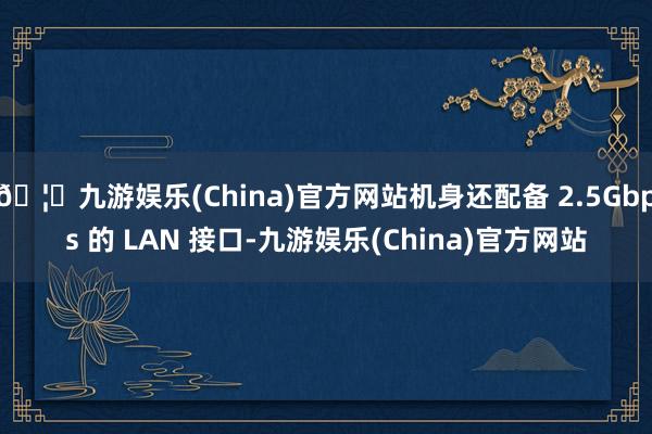 🦄九游娱乐(China)官方网站机身还配备 2.5Gbps 的 LAN 接口-九游娱乐(China)官方网站
