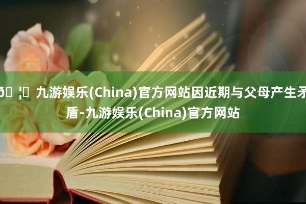 🦄九游娱乐(China)官方网站因近期与父母产生矛盾-九游娱乐(China)官方网站