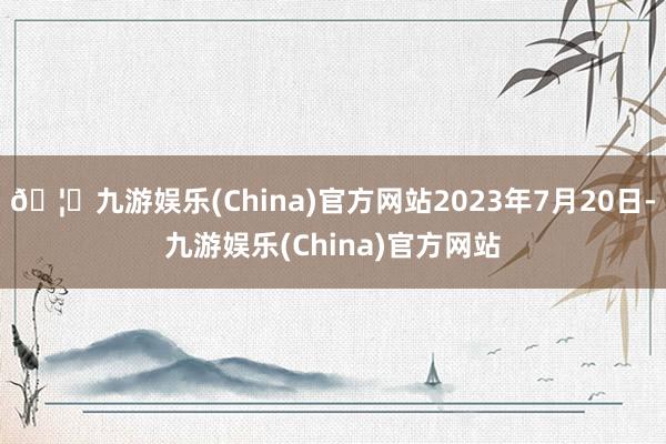 🦄九游娱乐(China)官方网站2023年7月20日-九游娱乐(China)官方网站