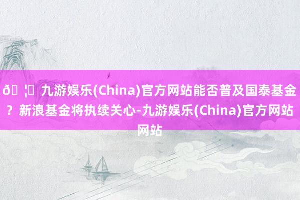 🦄九游娱乐(China)官方网站能否普及国泰基金？新浪基金将执续关心-九游娱乐(China)官方网站