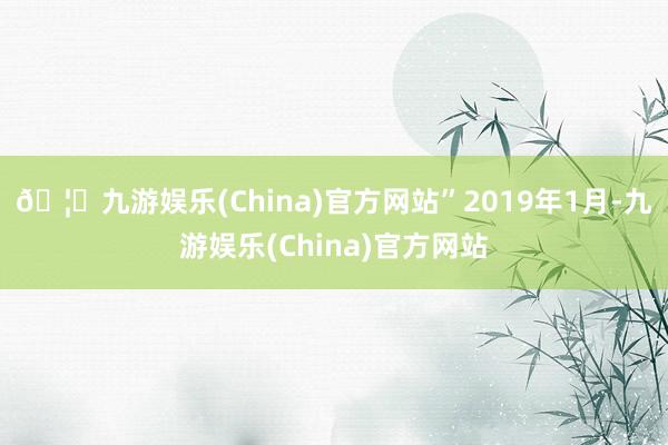 🦄九游娱乐(China)官方网站”　　2019年1月-九游娱乐(China)官方网站