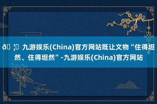🦄九游娱乐(China)官方网站既让文物“住得坦然、住得坦然”-九游娱乐(China)官方网站