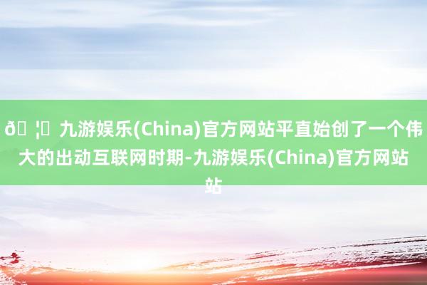 🦄九游娱乐(China)官方网站平直始创了一个伟大的出动互联网时期-九游娱乐(China)官方网站