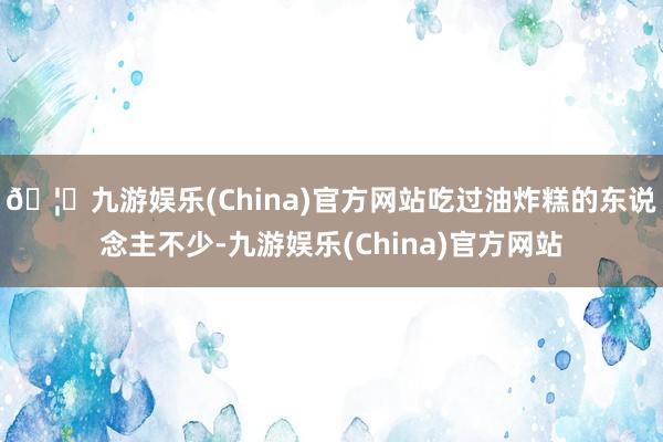 🦄九游娱乐(China)官方网站吃过油炸糕的东说念主不少-九游娱乐(China)官方网站