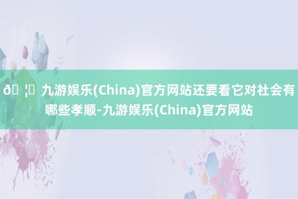 🦄九游娱乐(China)官方网站还要看它对社会有哪些孝顺-九游娱乐(China)官方网站