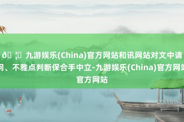 🦄九游娱乐(China)官方网站和讯网站对文中请问、不雅点判断保合手中立-九游娱乐(China)官方网站