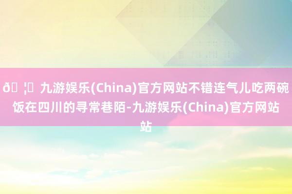 🦄九游娱乐(China)官方网站不错连气儿吃两碗饭在四川的寻常巷陌-九游娱乐(China)官方网站