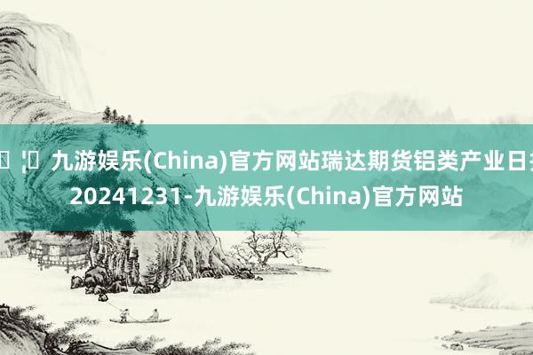 🦄九游娱乐(China)官方网站瑞达期货铝类产业日报20241231-九游娱乐(China)官方网站