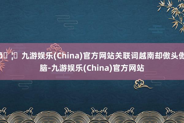 🦄九游娱乐(China)官方网站关联词越南却傲头傲脑-九游娱乐(China)官方网站