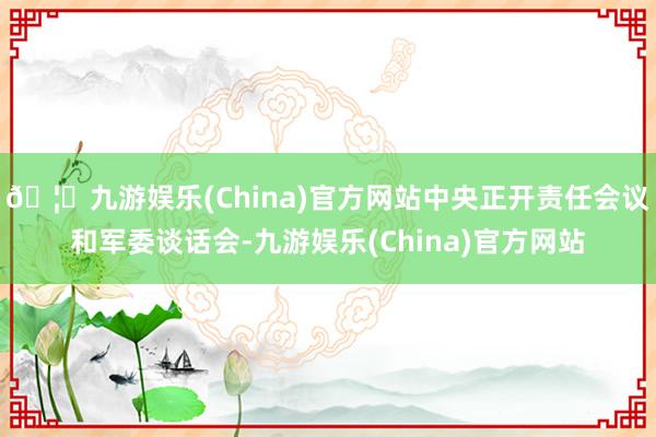 🦄九游娱乐(China)官方网站中央正开责任会议和军委谈话会-九游娱乐(China)官方网站