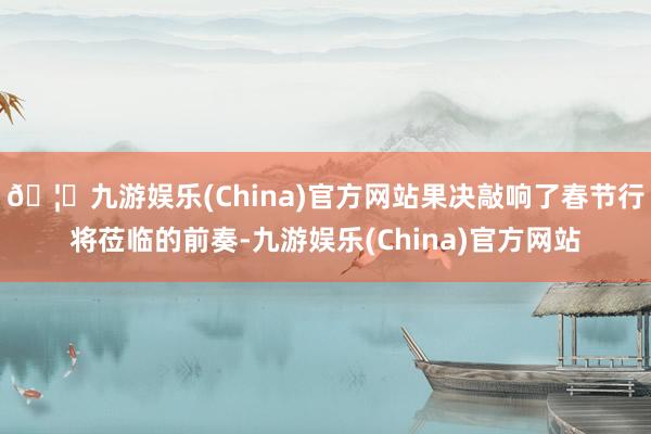 🦄九游娱乐(China)官方网站果决敲响了春节行将莅临的前奏-九游娱乐(China)官方网站