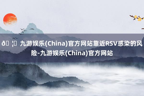 🦄九游娱乐(China)官方网站靠近RSV感染的风险-九游娱乐(China)官方网站