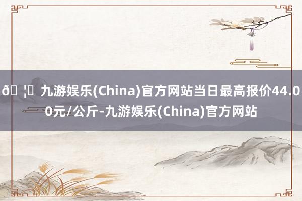 🦄九游娱乐(China)官方网站当日最高报价44.00元/公斤-九游娱乐(China)官方网站