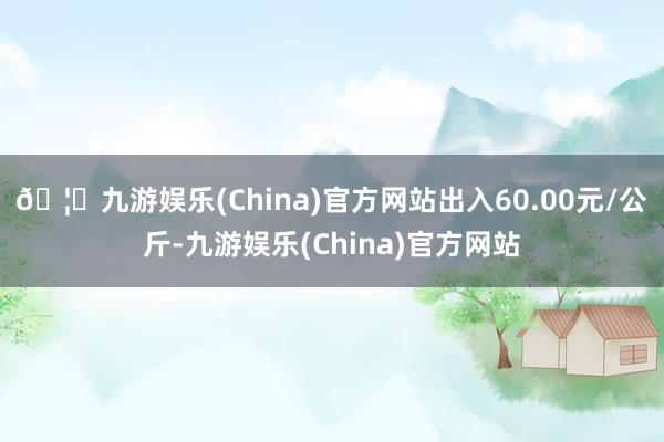 🦄九游娱乐(China)官方网站出入60.00元/公斤-九游娱乐(China)官方网站