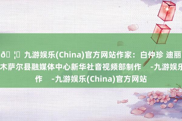 🦄九游娱乐(China)官方网站作家：白仲珍 迪丽努尔画面开首：吉木萨尔县融媒体中心新华社音视频部制作    -九游娱乐(China)官方网站