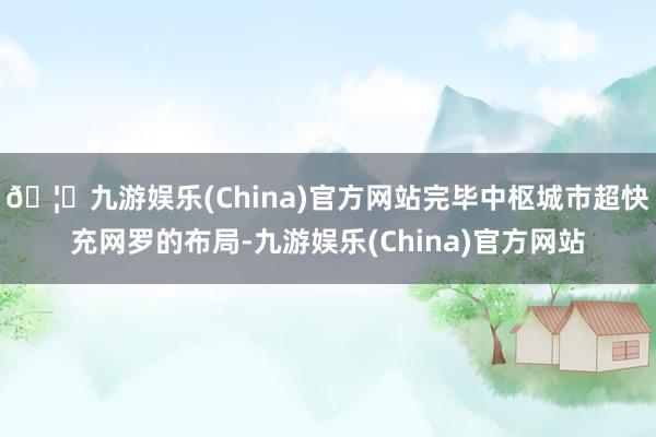 🦄九游娱乐(China)官方网站完毕中枢城市超快充网罗的布局-九游娱乐(China)官方网站