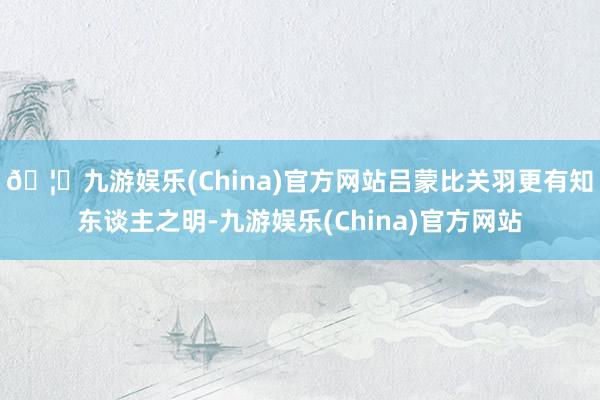 🦄九游娱乐(China)官方网站吕蒙比关羽更有知东谈主之明-九游娱乐(China)官方网站